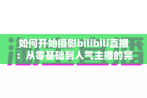 如何开始摄影bilibili直播：从零基础到人气主播的完整实战指南（2025最新版）