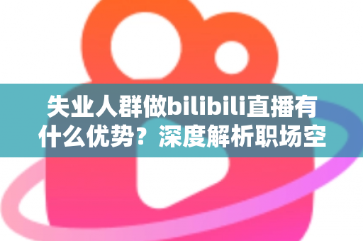 失业人群做bilibili直播有什么优势?深度解析职场空窗期的直播创业新出路 失业人群做bilibili直播有什么优势?深度解析职场空窗期的直播创业新出路
