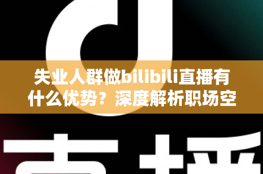 失业人群做bilibili直播有什么优势?深度解析职场空窗期的直播创业新出路 失业人群做bilibili直播有什么优势?深度解析职场空窗期的直播创业新出路