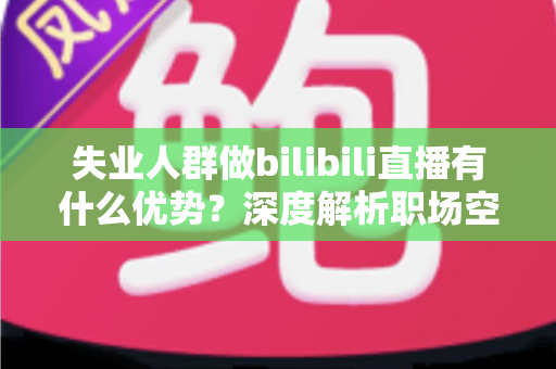 失业人群做bilibili直播有什么优势？深度解析职场空窗期的直播创业新出路