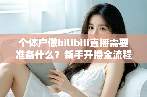 个体户做bilibili直播需要准备什么?新手开播全流程实战指南 个体户做bilibili直播需要准备什么?新手开播全流程实战指南