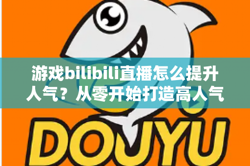 游戏bilibili直播怎么提升人气？从零开始打造高人气直播间的实战攻略