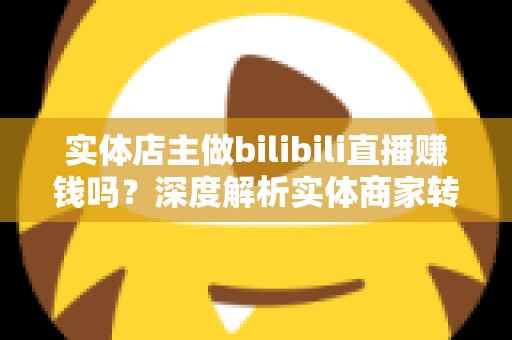 实体店主做bilibili直播赚钱吗?深度解析实体商家转型B站直播的盈利真相与实战攻略 实体店主做bilibili直播赚钱吗?深度解析实体商家转型B站直播的盈利真相与实战攻略