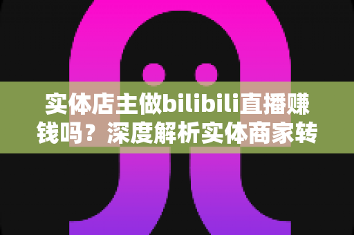 实体店主做bilibili直播赚钱吗？深度解析实体商家转型B站直播的盈利真相与实战攻略