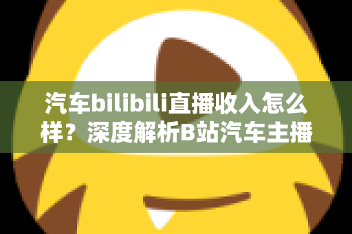 汽车bilibili直播收入怎么样？深度解析B站汽车主播的真实赚钱水平与变现渠道