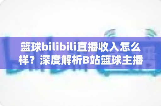 篮球bilibili直播收入怎么样？深度解析B站篮球主播的变现渠道与真实收益水平