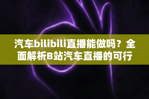 汽车bilibili直播能做吗？全面解析B站汽车直播的可行性、实操方法与变现前景