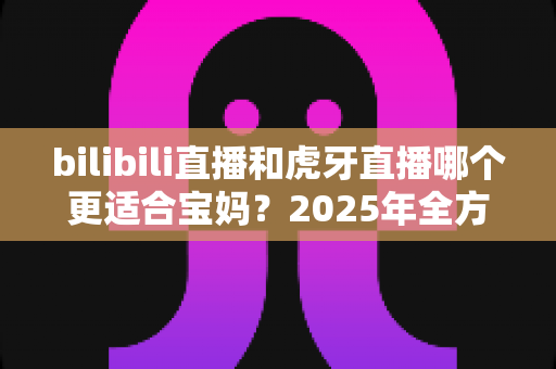 bilibili直播和虎牙直播哪个更适合宝妈？2025年全方位平台对比与新人开播实战指南