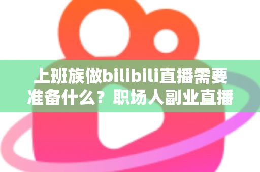 上班族做bilibili直播需要准备什么？职场人副业直播全攻略与必备清单