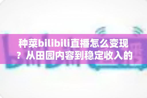 种菜bilibili直播怎么变现？从田园内容到稳定收入的全方位变现指南