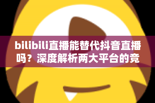 bilibili直播能替代抖音直播吗？深度解析两大平台的竞争格局与未来趋势