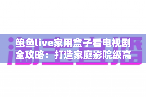 鲍鱼live家用盒子看电视剧全攻略：打造家庭影院级高清追剧体验的智能之选