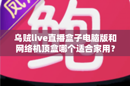 乌贼live直播盒子电脑版和网络机顶盒哪个适合家用？——家庭观影设备深度对比与选购全指南