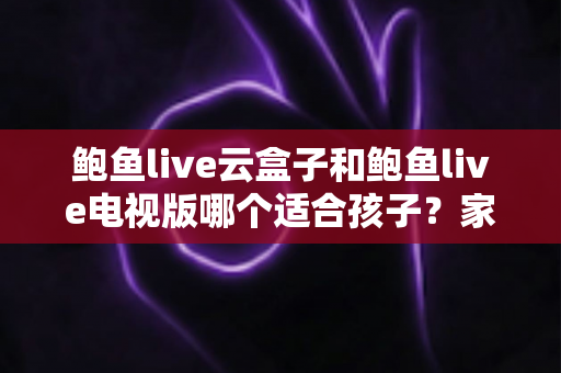 鲍鱼live云盒子和鲍鱼live电视版哪个适合孩子？家长必读的选购与安全指南