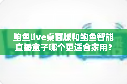 鲍鱼live桌面版和鲍鱼智能直播盒子哪个更适合家用？——家用直播设备深度对比与选购指南