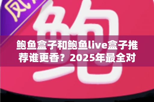 鲍鱼盒子和鲍鱼live盒子推荐谁更香？2025年最全对比测评与选购避坑指南