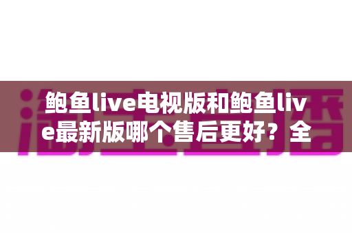 鲍鱼live电视版和鲍鱼live最新版哪个售后更好？全面对比两版本售后服务差异与选择指南