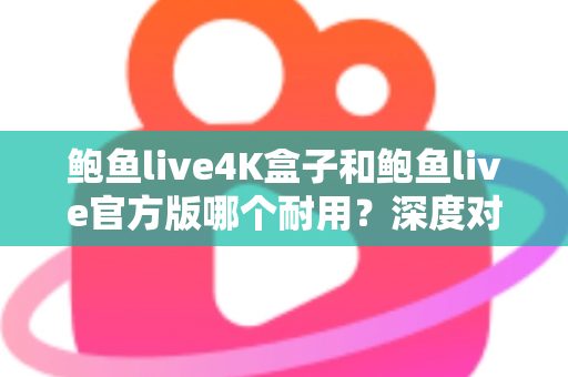 鲍鱼live4K盒子和鲍鱼live官方版哪个耐用？深度对比分析助你选出更长寿的影音方案