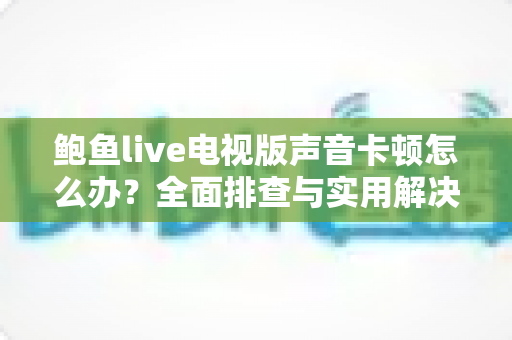 鲍鱼live电视版声音卡顿怎么办？全面排查与实用解决方案指南