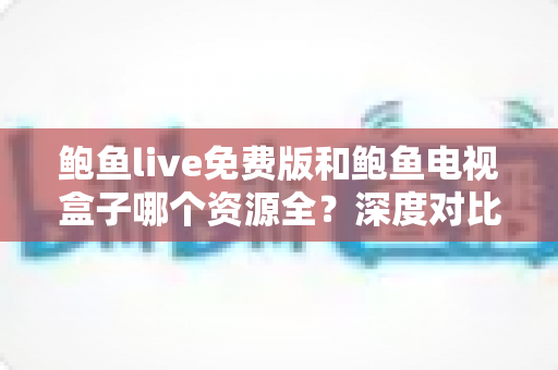 鲍鱼live免费版和鲍鱼电视盒子哪个资源全？深度对比帮你选出最佳观影方案