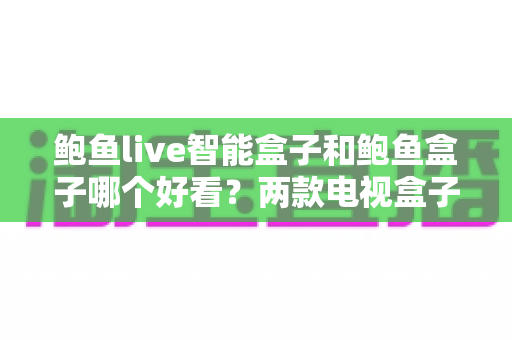 鲍鱼live智能盒子和鲍鱼盒子哪个好看？两款电视盒子全面对比评测与选购指南