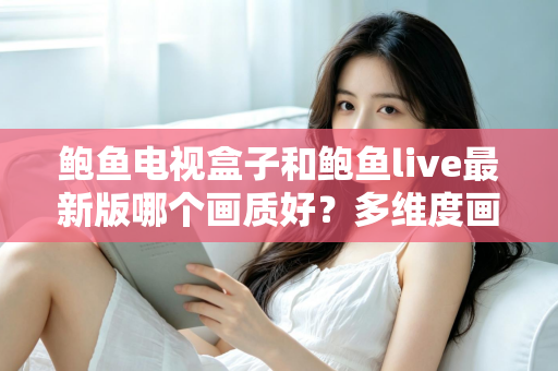 鲍鱼电视盒子和鲍鱼live最新版哪个画质好？多维度画质对比与选择指南
