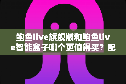 鲍鱼live旗舰版和鲍鱼live智能盒子哪个更值得买？配置、价格与适用人群全面对比
