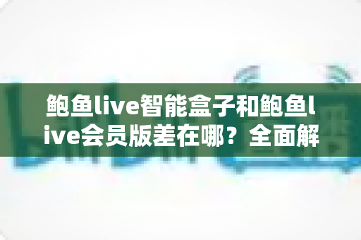鲍鱼live智能盒子和鲍鱼live会员版差在哪？全面解析两种版本的核心差异、优缺点与选购指南