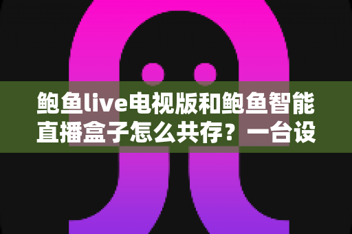 鲍鱼live电视版和鲍鱼智能直播盒子怎么共存？一台设备双应用安装与管理全攻略