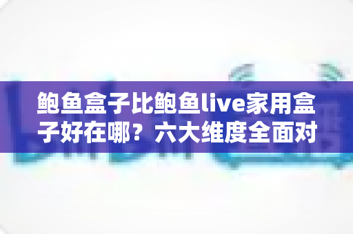 鲍鱼盒子比鲍鱼live家用盒子好在哪？六大维度全面对比，帮你选对电视盒子