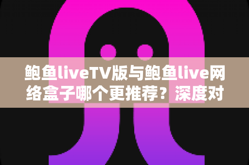 鲍鱼liveTV版与鲍鱼live网络盒子哪个更推荐?深度对比评测帮你选出最佳方案 鲍鱼liveTV版与鲍鱼live网络盒子哪个更推荐?深度对比评测帮你选出最佳方案