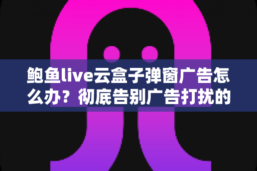 鲍鱼live云盒子弹窗广告怎么办？彻底告别广告打扰的完整解决方案与实用技巧分享