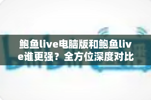 鲍鱼live电脑版和鲍鱼live谁更强？全方位深度对比评测帮你选对版本