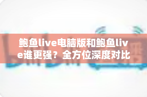 鲍鱼live电脑版和鲍鱼live谁更强？全方位深度对比评测帮你选对版本