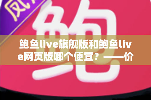 鲍鱼live旗舰版和鲍鱼live网页版哪个便宜？——价格差异全解析与高性价比选择指南
