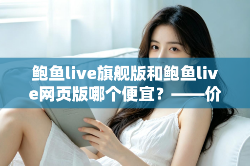 鲍鱼live旗舰版和鲍鱼live网页版哪个便宜？——价格差异全解析与高性价比选择指南