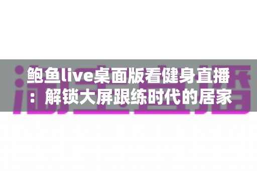 鲍鱼live桌面版看健身直播：解锁大屏跟练时代的居家健身新方式