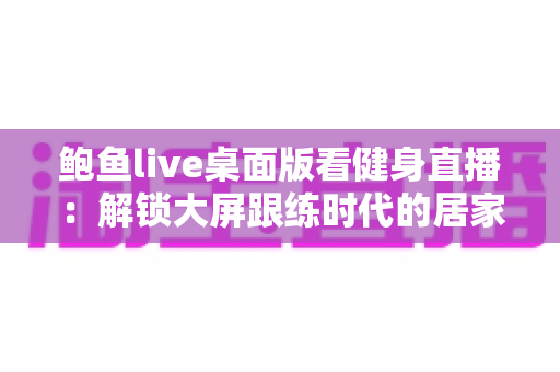 鲍鱼live桌面版看健身直播：解锁大屏跟练时代的居家健身新方式