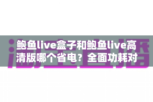 鲍鱼live盒子和鲍鱼live高清版哪个省电?全面功耗对比分析与省电技巧指南 鲍鱼live盒子和鲍鱼live高清版哪个省电?全面功耗对比分析与省电技巧指南