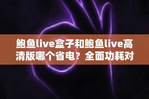鲍鱼live盒子和鲍鱼live高清版哪个省电?全面功耗对比分析与省电技巧指南 鲍鱼live盒子和鲍鱼live高清版哪个省电?全面功耗对比分析与省电技巧指南