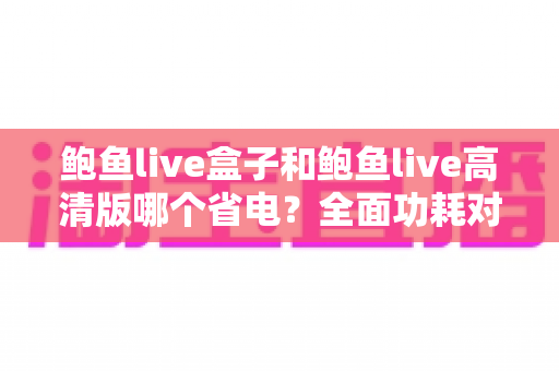 鲍鱼live盒子和鲍鱼live高清版哪个省电？全面功耗对比分析与省电技巧指南