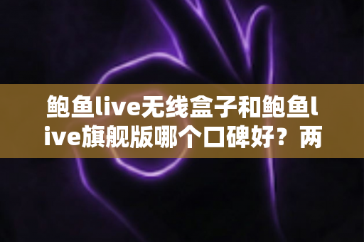 鲍鱼live无线盒子和鲍鱼live旗舰版哪个口碑好？两款热门设备口碑深度对比与选购全攻略