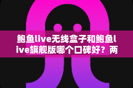 鲍鱼live无线盒子和鲍鱼live旗舰版哪个口碑好？两款热门设备口碑深度对比与选购全攻略