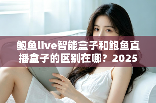 鲍鱼live智能盒子和鲍鱼直播盒子的区别在哪？2025最新选购对比指南帮你一次看懂