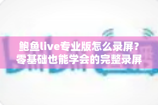 鲍鱼live专业版怎么录屏？零基础也能学会的完整录屏教程与技巧大全