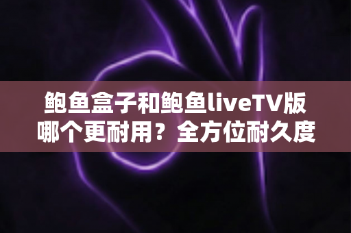 鲍鱼盒子和鲍鱼liveTV版哪个更耐用？全方位耐久度对比与选购指南