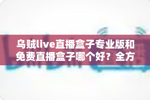乌贼live直播盒子专业版和免费直播盒子哪个好？全方位对比评测帮你做出明智选择