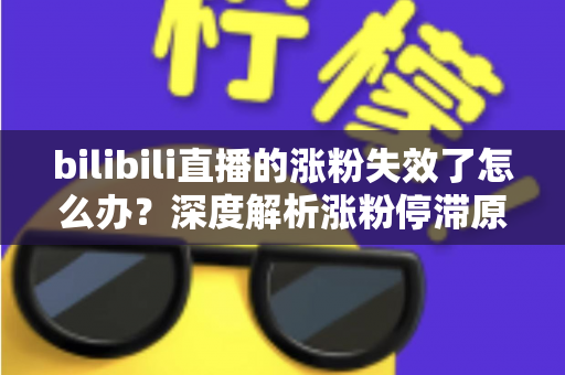 bilibili直播的涨粉失效了怎么办？深度解析涨粉停滞原因与高效破局方案