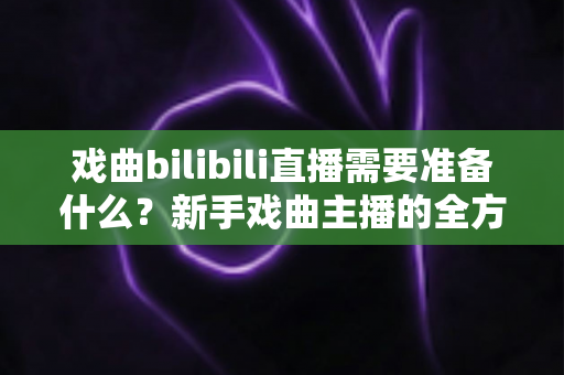 戏曲bilibili直播需要准备什么？新手戏曲主播的全方位准备指南