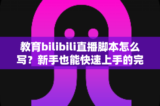 教育bilibili直播脚本怎么写？新手也能快速上手的完整创作指南